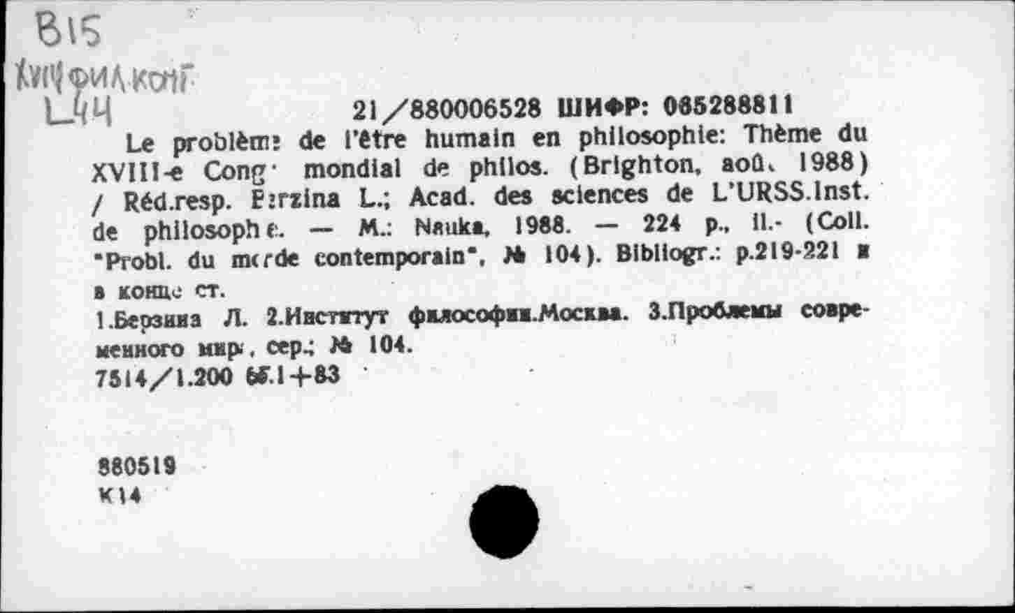 ﻿Bl5
toiHHAKMi'
|__ЧЧ	21/880006528 ШИФР: 085288811
Le problèm: de l’être humain en philosophie: Thème du XVlII-e Cong' mondial de philos. (Brlghton, aoû. 1988) / Rédresp. Pjrzina L.; Acad, des sciences de L’URSS.Inst, de philosophe. — M.: Nauka, 1988. — 224 p., il.- (Coll. •Probl. du mtrde contemporain*, M 104). Bibliogr.: p.219-221 ■ в конце ст.
1.Берзина Л. 2.Инстнтут фмософжж.Москва. 3.Проблемы современного мир , сер.; № 104.
7514/1.200 W.1+83
880519